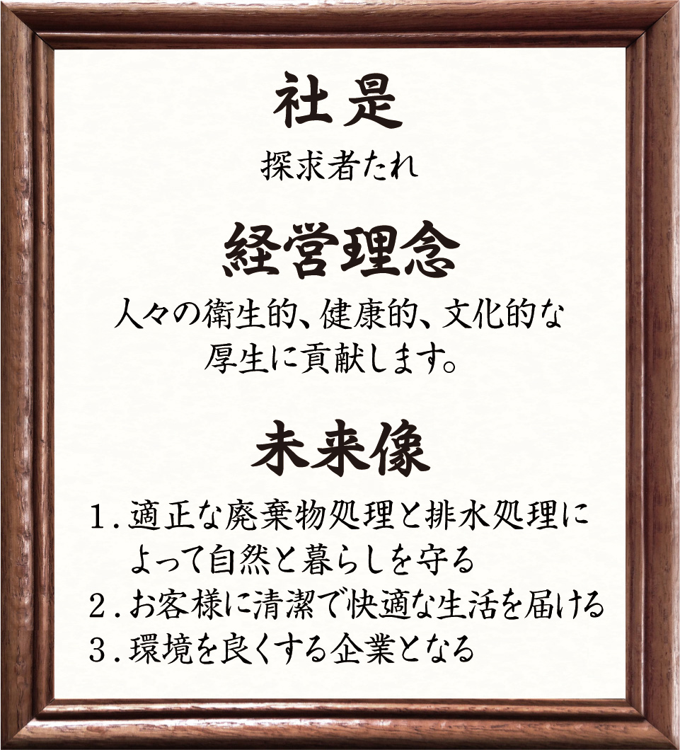 社是 探究者たれ　経営理念 人々の衛生的、健康的、文化的な厚生に貢献します。　未来像 1.適正な廃棄物処理と排水処理によって自然と暮らしを守る 2.お客様に清潔で快適な生活を届ける 3.環境を良くする企業となる