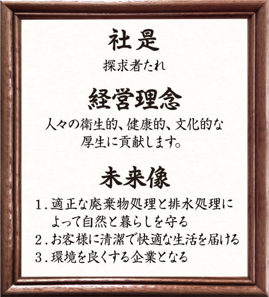 社是 探究者たれ　経営理念 人々の衛生的、健康的、文化的な厚生に貢献します。　未来像 1.適正な廃棄物処理と排水処理によって自然と暮らしを守る 2.お客様に清潔で快適な生活を届ける 3.環境を良くする企業となる